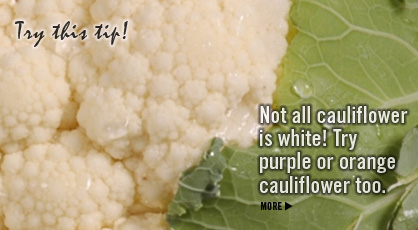 Try this tip! Not all cauliflower is white! Try purple or orange cauliflower too. Cauliflower Nutrition Information. Fruits And Veggies More Matters.org