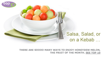 Salsa, Salad, or on a Kebab … There are soooo many ways to enjoy Honeydew Melon, the fruit of the month. See Top 10. Fruits And Veggies More Matters.org