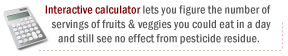 Interactive calculator lets you figure the number of servings of fruits & veggies you could eat in a day and still see no effect from pesticide residue: safefruitsandveggies.com